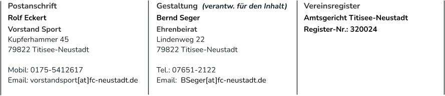 Postanschrift Rolf Eckert Vorstand Sport Kupferhammer 45 79822 Titisee-Neustadt  Mobil: 0175-5412617 Email: vorstandsport[at]fc-neustadt.de Gestaltung  (verantw. für den Inhalt) Bernd Seger Ehrenbeirat Lindenweg 22 79822 Titisee-Neustadt  Tel.: 07651-2122 Email:  BSeger[at]fc-neustadt.de  Vereinsregister Amtsgericht Titisee-Neustadt Register-Nr.: 320024