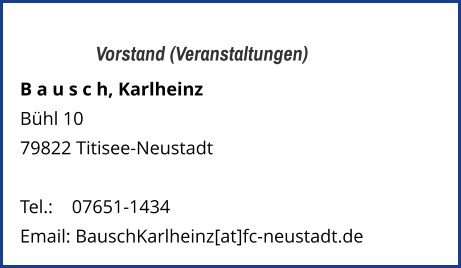 Vorstand (Veranstaltungen) B a u s c h, Karlheinz  Bühl 10 79822 Titisee-Neustadt   Tel.: 	   07651-1434  Email: BauschKarlheinz[at]fc-neustadt.de