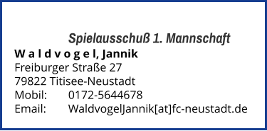 Spielausschuß 1. Mannschaft W a l d v o g e l, Jannik  Freiburger Straße 27 79822 Titisee-Neustadt  Mobil:   	0172-5644678 Email: 	WaldvogelJannik[at]fc-neustadt.de