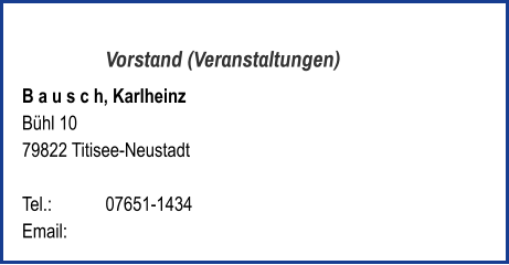Vorstand (Veranstaltungen) B a u s c h, Karlheinz  Bühl 10 79822 Titisee-Neustadt   Tel.: 	   	07651-1434  Email: