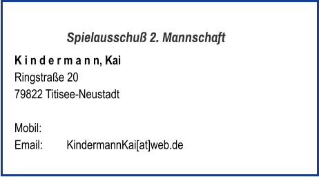 Spielausschuß 2. Mannschaft K i n d e r m a n n, Kai  Ringstraße 20 79822 Titisee-Neustadt   Mobil:   	 Email: 	KindermannKai[at]web.de