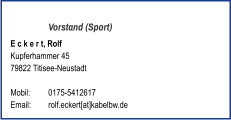 Vorstand (Sport) E c k e r t, Rolf  Kupferhammer 45 79822 Titisee-Neustadt   Mobil:   	0175-5412617 Email: 	rolf.eckert[at]kabelbw.de