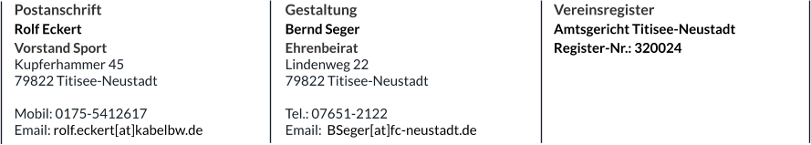 Postanschrift Rolf Eckert Vorstand Sport Kupferhammer 45 79822 Titisee-Neustadt  Mobil: 0175-5412617 Email: rolf.eckert[at]kabelbw.de Gestaltung Bernd Seger Ehrenbeirat Lindenweg 22 79822 Titisee-Neustadt  Tel.: 07651-2122 Email:  BSeger[at]fc-neustadt.de  Vereinsregister Amtsgericht Titisee-Neustadt Register-Nr.: 320024