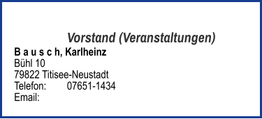Vorstand (Veranstaltungen) B a u s c h, Karlheinz  Bühl 10 79822 Titisee-Neustadt  Telefon:	07651-1434  Email: