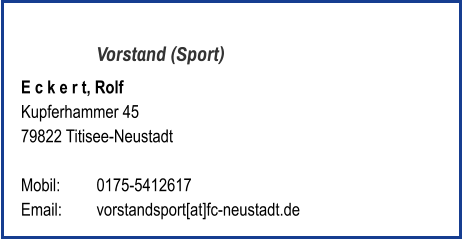 Vorstand (Sport) E c k e r t, Rolf  Kupferhammer 45 79822 Titisee-Neustadt   Mobil:   	0175-5412617 Email: 	vorstandsport[at]fc-neustadt.de