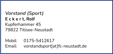 Vorstand (Sport) E c k e r t, Rolf  Kupferhammer 45 79822 Titisee-Neustadt   Mobil:   	0175-5412617 Email: 	vorstandsport[at]fc-neustadt.de