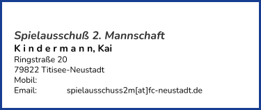 Spielausschuß 2. Mannschaft K i n d e r m a n n, Kai  Ringstraße 20 79822 Titisee-Neustadt  Mobil:   	 Email: 		spielausschuss2m[at]fc-neustadt.de