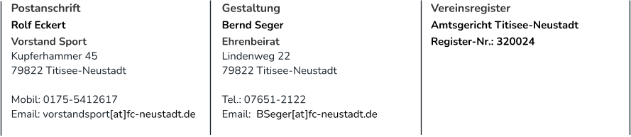 Postanschrift Rolf Eckert Vorstand Sport Kupferhammer 45 79822 Titisee-Neustadt  Mobil: 0175-5412617 Email: vorstandsport[at]fc-neustadt.de Gestaltung Bernd Seger Ehrenbeirat Lindenweg 22 79822 Titisee-Neustadt  Tel.: 07651-2122 Email:  BSeger[at]fc-neustadt.de  Vereinsregister Amtsgericht Titisee-Neustadt Register-Nr.: 320024