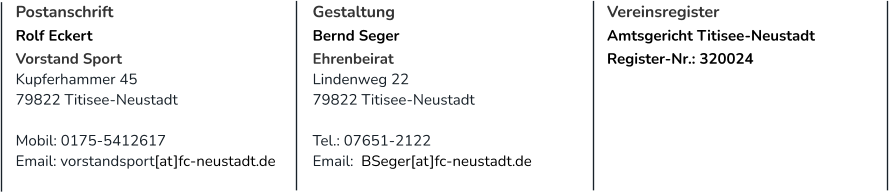 Postanschrift Rolf Eckert Vorstand Sport Kupferhammer 45 79822 Titisee-Neustadt  Mobil: 0175-5412617 Email: vorstandsport[at]fc-neustadt.de Gestaltung Bernd Seger Ehrenbeirat Lindenweg 22 79822 Titisee-Neustadt  Tel.: 07651-2122 Email:  BSeger[at]fc-neustadt.de  Vereinsregister Amtsgericht Titisee-Neustadt Register-Nr.: 320024