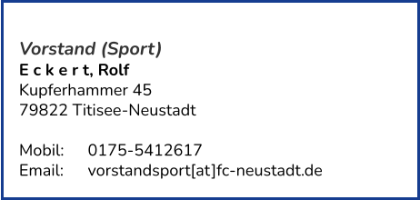 Vorstand (Sport) E c k e r t, Rolf  Kupferhammer 45 79822 Titisee-Neustadt   Mobil:   	0175-5412617 Email: 	vorstandsport[at]fc-neustadt.de
