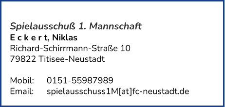 Spielausschuß 1. Mannschaft E c k e r t, Niklas  Richard-Schirrmann-Straße 10 79822 Titisee-Neustadt   Mobil:   	0151-55987989 Email: 	spielausschuss1M[at]fc-neustadt.de