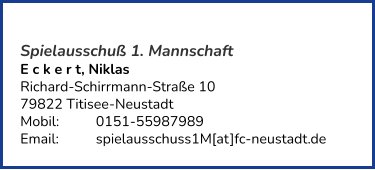 Spielausschuß 1. Mannschaft E c k e r t, Niklas  Richard-Schirrmann-Straße 10 79822 Titisee-Neustadt  Mobil:   	0151-55987989 Email: 	spielausschuss1M[at]fc-neustadt.de