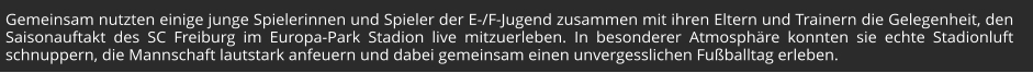 Gemeinsam nutzten einige junge Spielerinnen und Spieler der E-/F-Jugend zusammen mit ihren Eltern und Trainern die Gelegenheit, den Saisonauftakt des SC Freiburg im Europa-Park Stadion live mitzuerleben. In besonderer Atmosphäre konnten sie echte Stadionluft schnuppern, die Mannschaft lautstark anfeuern und dabei gemeinsam einen unvergesslichen Fußballtag erleben.